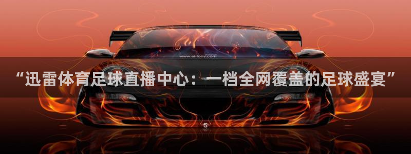 “迅雷体育足球直播中心：一档全网覆盖的足球盛宴”